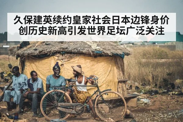 久保建英续约皇家社会日本边锋身价创历史新高引发世界足坛广泛关注
