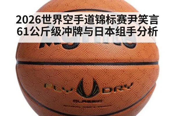 2026世界空手道锦标赛尹笑言61公斤级冲牌与日本组手分析